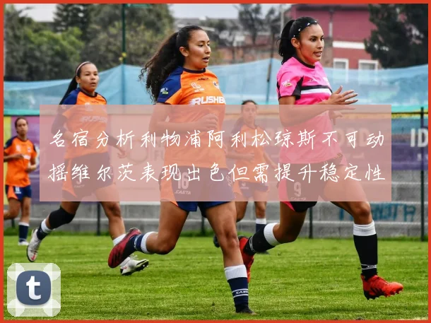 名宿分析利物浦阿利松琼斯不可动摇维尔茨表现出色但需提升稳定性