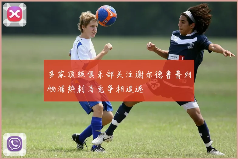 多家顶级俱乐部关注谢尔德鲁普利物浦热刺马竞争相追逐