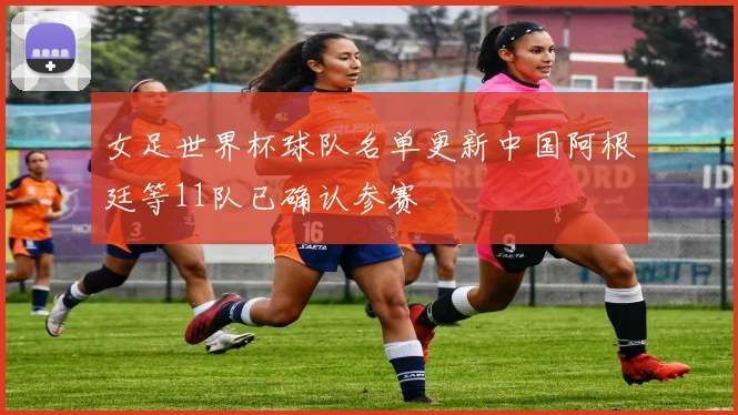 女足世界杯球队名单更新中国阿根廷等11队已确认参赛