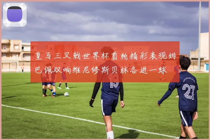 皇马三叉戟世界杯首轮精彩表现姆巴佩双响维尼修斯贝林各进一球