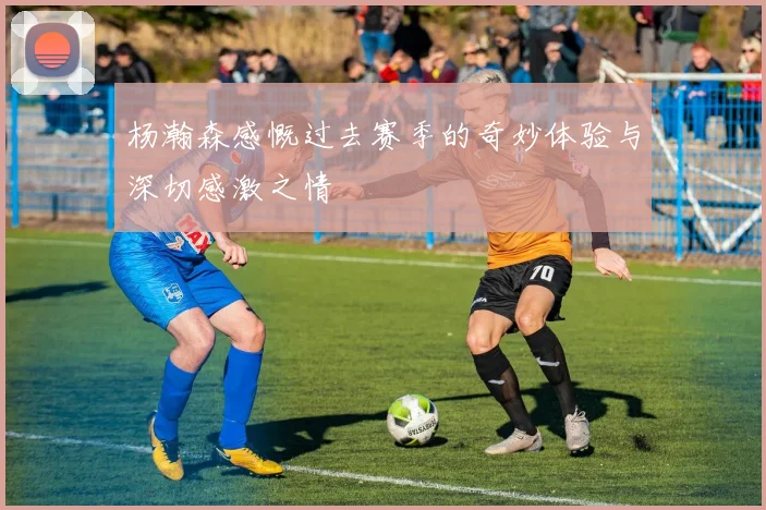 杨瀚森感慨过去赛季的奇妙体验与深切感激之情