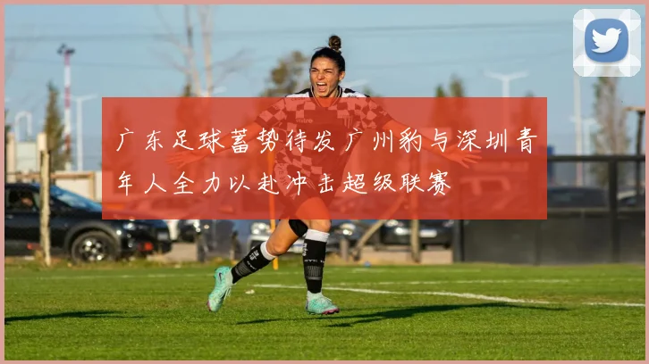 广东足球蓄势待发广州豹与深圳青年人全力以赴冲击超级联赛